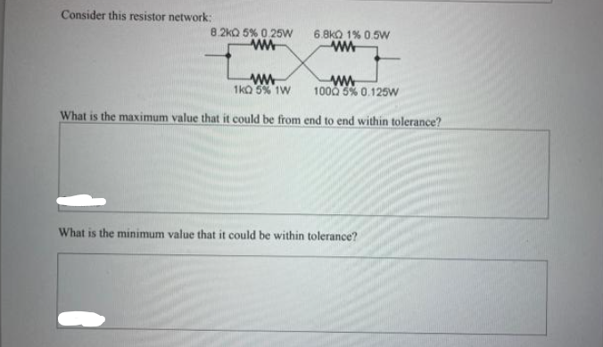 Consider this resistor network:
8.2kQ 5% 0.25W
ww
6.8k0 1% 0.5W
www
ww
www
1KQ 5% 1W 1000 5% 0.125W
What is the maximum value that it could be from end to end within tolerance?
What is the minimum value that it could be within tolerance?