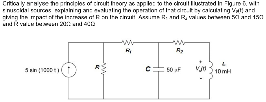 Critically analyse the principles of circuit theory as applied to the circuit illustrated in Figure 6, with
sinusoidal sources, explaining and evaluating the operation of that circuit by calculating Vo(t) and
giving the impact of the increase of R on the circuit. Assume R₁ and R₂ values between 50 and 150
and R value between 2002 and 400
5 sin (1000 t) ↑
R
www
R₁
C
www
R₂
50 μF
V (t)
L
10 mH