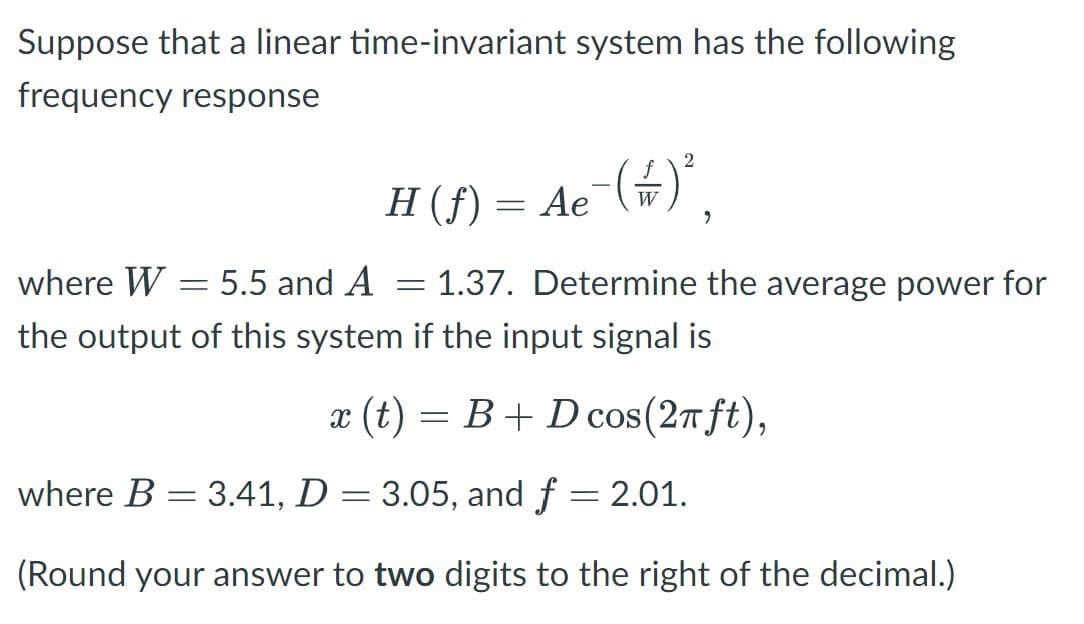 Suppose that a linear time-invariant system has the following
frequency response
H (ƒ) =
Ae¯
= Ae¯( =) ²
9
-
where W = 5.5 and A
-
the output of this system if the input signal is
x (t) = B+ D cos(2π ft),
1.37. Determine the average power for
where B = 3.41, D = 3.05, and f = 2.01.
(Round your answer to two digits to the right of the decimal.)