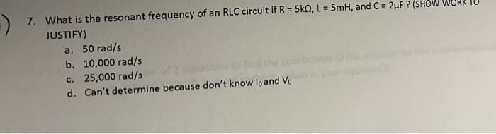 7. What is the resonant frequency of an RLC circuit if R = 5kQ, L = 5mH, and C= 2μF ? (SHOW
JUSTIFY)
a. 50 rad/s
b. 10,000 rad/s
c. 25,000 rad/s
d. Can't determine because don't know lo and Vo