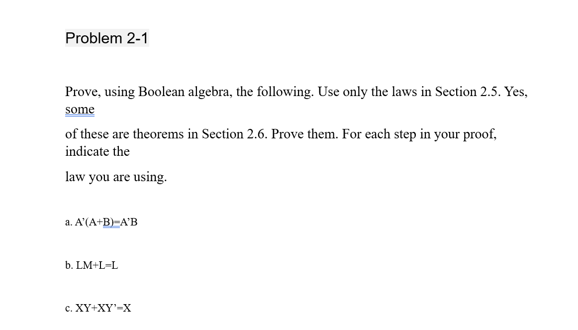 Problem 2-1
Prove, using Boolean algebra, the following. Use only the laws in Section 2.5. Yes,
some
of these are theorems in Section 2.6. Prove them. For each step in your proof,
indicate the
law you are using.
a. A'(A+B)=A'B
b. LM+L=L
c. XY+XY'=X