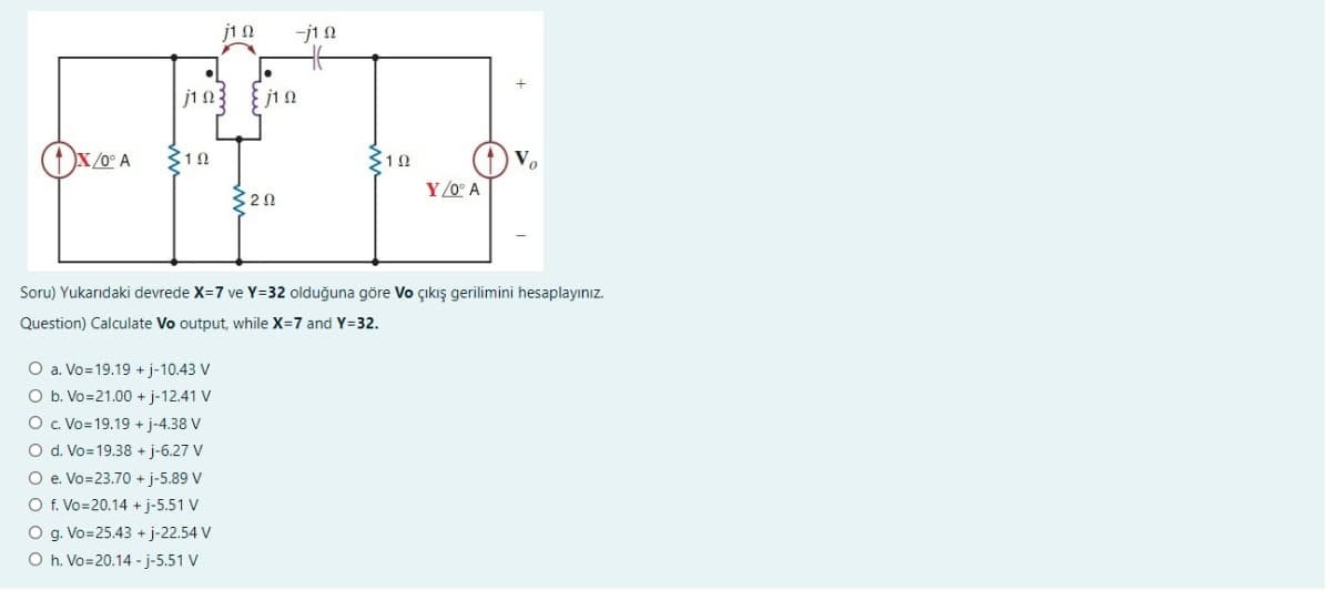 X/0° A
H
310
4) V.
YOO A
Soru) Yukarıdaki devrede X=7 ve Y=32 olduğuna göre Vo çıkış gerilimini hesaplayınız.
Question) Calculate Vo output, while X=7 and Y=32.
1 Ω
j10: j10
102
○ a. Vo=19.19 + j-10.43 V
Ob. Vo=21.00 + j-12.41 V
Oc. Vo=19.19 + j-4.38 V
○d. Vo=19.38 + j-6.27 V
○ e. Vo=23.70 + j-5.89 V
○ f. Vo=20.14 + j-5.51 V
○g. Vo=25.43 + j-22.54 V
Oh. Vo=20.14 - j-5.51 V
j12
ㅔ
320