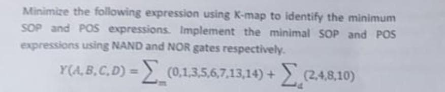 Minimize the following expression using K-map to identify the minimum
SOP and POS expressions. Implement the minimal SOP and POS
expressions using NAND and NOR gates respectively.
Y(A,B,C,D) = (0,1,3,5,6,7,13,14)+(2,4,8,10)