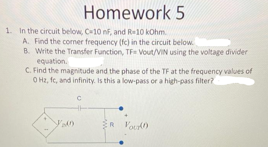 Homework 5
1. In the circuit below, C=10 nF, and R=10 kOhm.
A. Find the corner frequency (fc) in the circuit below.
B. Write the Transfer Function, TF= Vout/VIN using the voltage divider
equation.
C. Find the magnitude and the phase of the TF at the frequency values of
0 Hz, fc, and infinity. Is this a low-pass or a high-pass filter?
+
VIN(1)
C
www
VOUT(1)