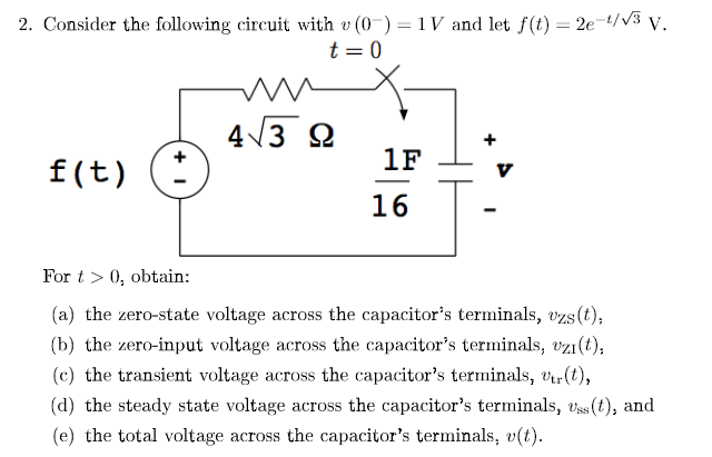 2. Consider the following circuit with v (0) = 1V and let f(t) = 2e-t/√3 V.
t = 0
f(t)
+1
4√3 92
1F
16
For t> 0, obtain:
(a) the zero-state voltage across the capacitor's terminals, uzs (t);
(b) the zero-input voltage across the capacitor's terminals, uzi(t),
(c) the transient voltage across the capacitor's terminals, vtr (t),
(d) the steady state voltage across the capacitor's terminals, Uss (t), and
(e) the total voltage across the capacitor's terminals, v(t).