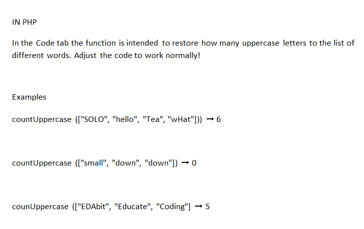 IN PHP
In the Code tab the function is intended to restore how many uppercase letters to the list of
different words. Adjust the code to work normally!
Examples
countUppercase (["SOLO", "hello", "Tea", "wHat"])) →6
countUppercase (["small", "down", "down"])0
counUppercase (["EDAbit", "Educate", "Coding"] → 5