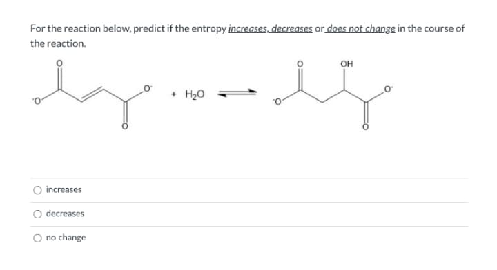 For the reaction below, predict if the entropy increases, decreases or does not change in the course of
the reaction.
он
+ H20
increases
decreases
O no change
