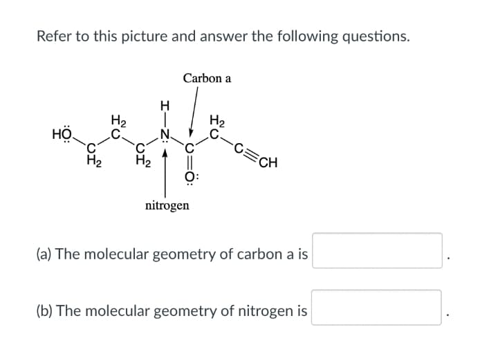 Refer to this picture and answer the following questions.
Carbon a
H.
H2
C-C=CH
H2
.C.
.N.
HỘ.
H2
nitrogen
(a) The molecular geometry of carbon a is
(b) The molecular geometry of nitrogen is
Z: <
