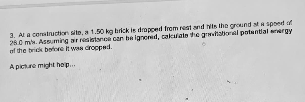 3. At a construction site, a 1.50 kg brick is dropped from rest and hits the ground at a speed of
26.0 m/s. Assuming air resistance can be ignored, calculate the gravitational potential energy
of the brick before it was dropped.
A picture might help...
