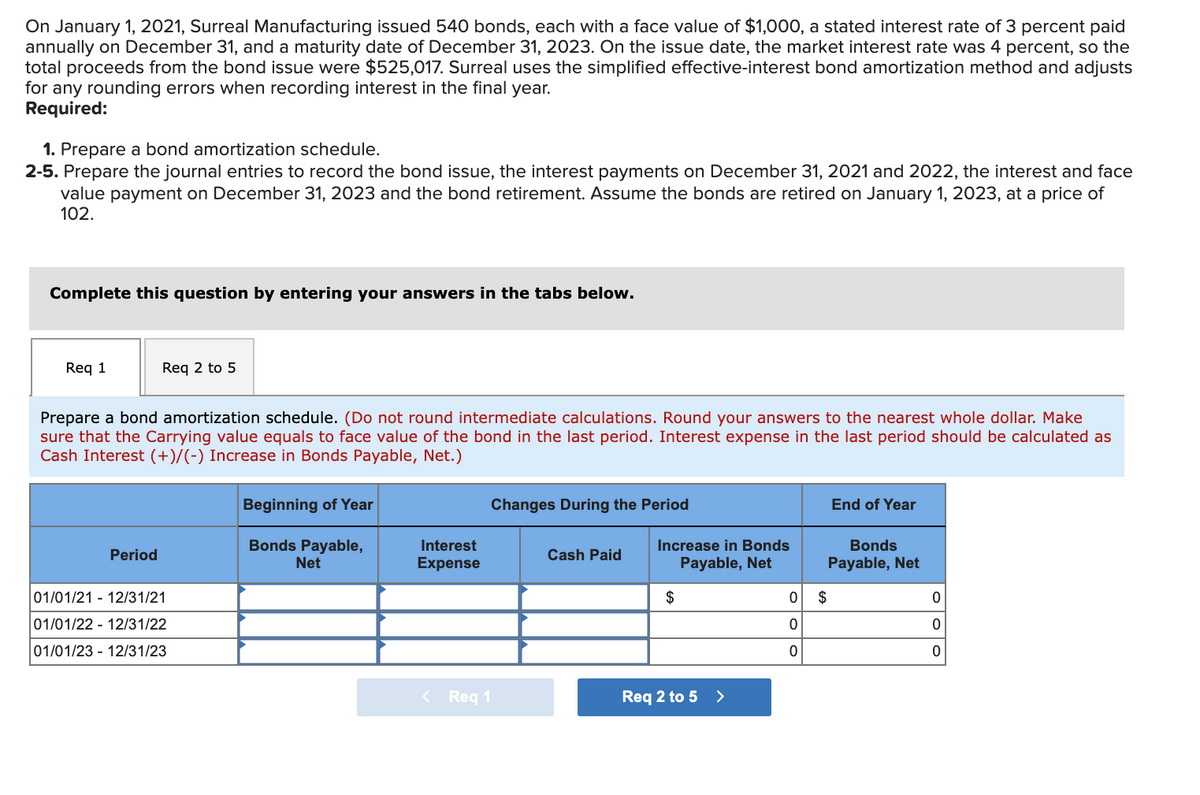 On January 1, 2021, Surreal Manufacturing issued 540 bonds, each with a face value of $1,000, a stated interest rate of 3 percent paid
annually on December 31, and a maturity date of December 31, 2023. On the issue date, the market interest rate was 4 percent, so the
total proceeds from the bond issue were $525,017. Surreal uses the simplified effective-interest bond amortization method and adjusts
for any rounding errors when recording interest in the final year.
Required:
1. Prepare a bond amortization schedule.
2-5. Prepare the journal entries to record the bond issue, the interest payments on December 31, 2021 and 2022, the interest and face
value payment on December 31, 2023 and the bond retirement. Assume the bonds are retired on January 1, 2023, at a price of
102.
Complete this question by entering your answers in the tabs below.
Req 1
Req 2 to 5
Prepare a bond amortization schedule. (Do not round intermediate calculations. Round your answers to the nearest whole dollar. Make
sure that the Carrying value equals to face value of the bond in the last period. Interest expense in the last period should be calculated as
Cash Interest (+)/(-) Increase in Bonds Payable, Net.)
Beginning of Year
Changes During the Period
End of Year
Bonds Payable,
Net
Interest
Increase in Bonds
Bonds
Period
Cash Paid
Expense
Payable, Net
Payable, Net
01/01/21 - 12/31/21
$
2$
01/01/22 - 12/31/22
01/01/23 - 12/31/23
< Req 1
Req 2 to 5 >
