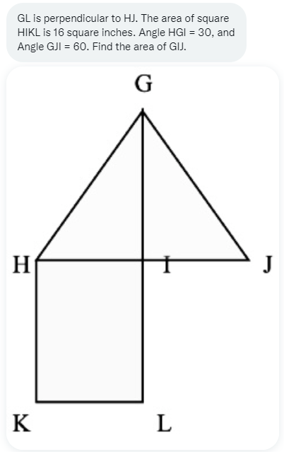 GL is perpendicular to HJ. The area of square
HIKL is 16 square inches. Angle HGI = 30, and
Angle GJI = 60. Find the area of GIJ.
G
H₁
K
L
J