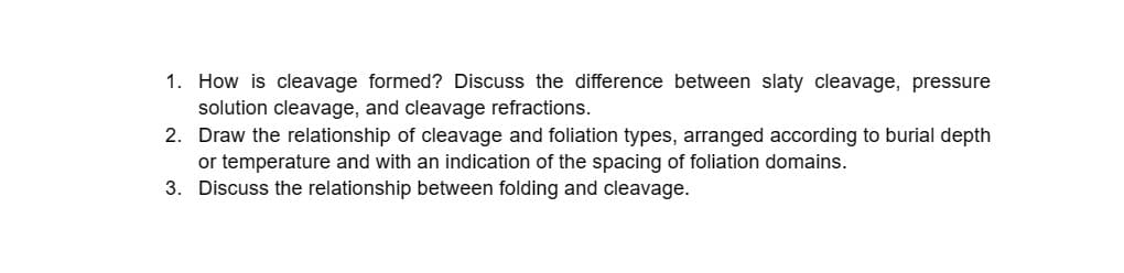 1. How is cleavage formed? Discuss the difference between slaty cleavage, pressure
solution cleavage, and cleavage refractions.
2. Draw the relationship of cleavage and foliation types, arranged according to burial depth
or temperature and with an indication of the spacing of foliation domains.
3. Discuss the relationship between folding and cleavage.