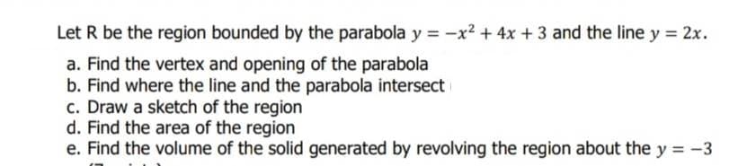 Let R be the region bounded by the parabola y = -x² + 4x + 3 and the line y = 2x.
a. Find the vertex and opening of the parabola
b. Find where the line and the parabola intersect
c. Draw a sketch of the region
d. Find the area of the region
e. Find the volume of the solid generated by revolving the region about the y = -3