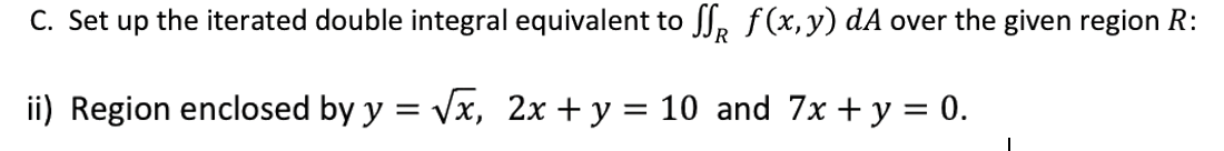 C. Set up the iterated double integral equivalent to ſſ f(x,y) dA over the given region R:
ii) Region enclosed by y = √x, 2x + y = 10 and 7x + y = 0.