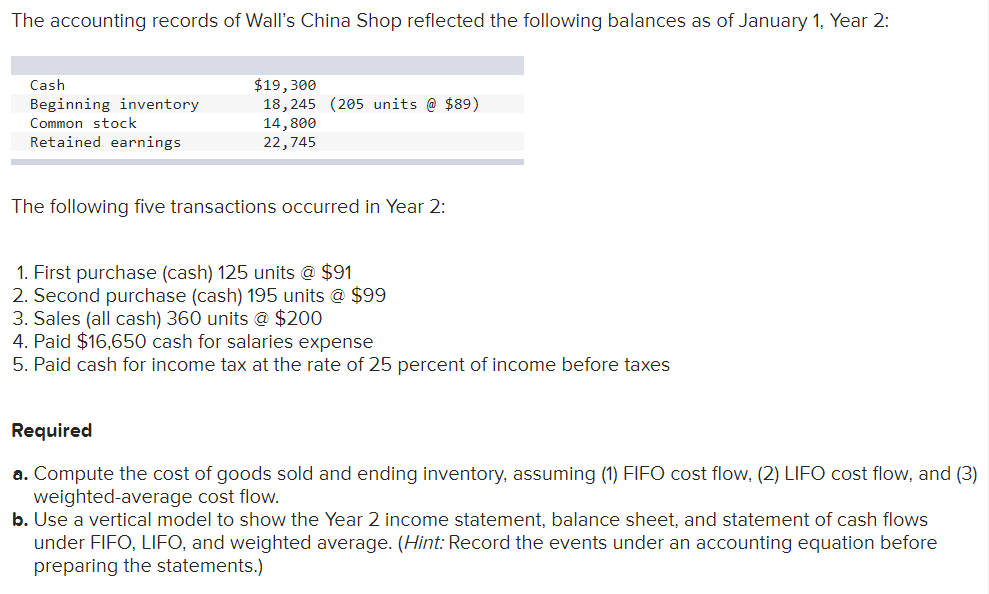 The accounting records of Wall's China Shop reflected the following balances as of January 1, Year 2:
Cash
Beginning inventory
Common stock
Retained earnings
$19,300
18, 245 (205 units @ $89)
14,800
22,745
The following five transactions occurred in Year 2:
1. First purchase (cash) 125 units @ $91
2. Second purchase (cash) 195 units @ $99
3. Sales (all cash) 360 units @ $200
4. Paid $16,650 cash for salaries expense
5. Paid cash for income tax at the rate of 25 percent of income before taxes
Required
a. Compute the cost of goods sold and ending inventory, assuming (1) FIFO cost flow, (2) LIFO cost flow, and (3)
weighted-average cost flow.
b. Use a vertical model to show the Year 2 income statement, balance sheet, and statement of cash flows
under FIFO, LIFO, and weighted average. (Hint: Record the events under an accounting equation before
preparing the statements.)