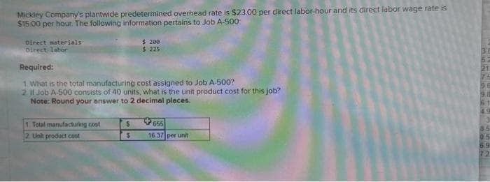 Mickley Company's plantwide predetermined overhead rate is $23.00 per direct labor-hour and its direct labor wage rate is
$15.00 per hour. The following information pertains to Job A-500
Direct materials
Direct labor
Required:
1. What is the total manufacturing cost assigned to Job A-500?
2. It Job A-500 consists of 40 units, what is the unit product cost for this job?
Note: Round your answer to 2 decimal places.
1. Total manufacturing cost
2. Unit product cost
$ 200
$225
$
$
655
16.37 per unit
9.8
85
0.5
6.9