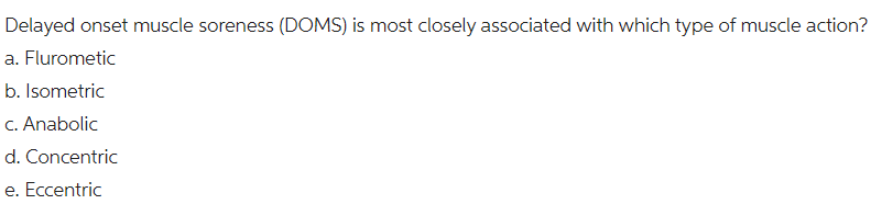 Delayed onset muscle soreness (DOMS) is most closely associated with which type of muscle action?
a. Flurometic
b. Isometric
c. Anabolic
d. Concentric
e. Eccentric