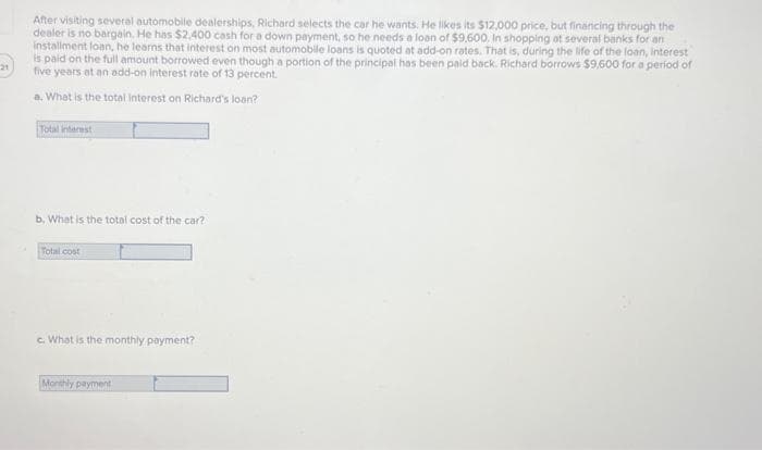 21
After visiting several automobile dealerships, Richard selects the car he wants. He likes its $12,000 price, but financing through the
dealer is no bargain. He has $2,400 cash for a down payment, so he needs a loan of $9,600. In shopping at several banks for an
installment loan, he learns that interest on most automobile loans is quoted at add-on rates. That is, during the life of the loan, interest
is paid on the full amount borrowed even though a portion of the principal has been paid back. Richard borrows $9,600 for a period of
five years at an add-on interest rate of 13 percent.
a. What is the total interest on Richard's loan?
Total interest.
b, What is the total cost of the car?
Total cost
c. What is the monthly payment?
Monthly payment