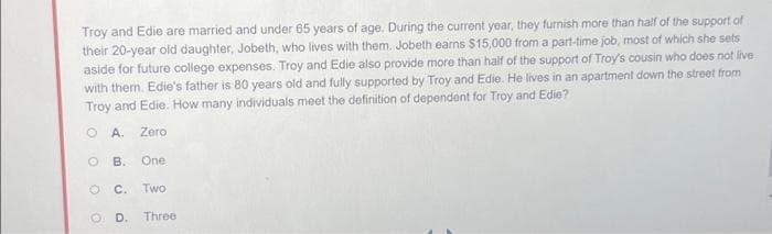 Troy and Edie are married and under 65 years of age. During the current year, they furnish more than half of the support of
their 20-year old daughter, Jobeth, who lives with them. Jobeth earns $15,000 from a part-time job, most of which she sets
aside for future college expenses. Troy and Edie also provide more than half of the support of Troy's cousin who does not live
with them. Edie's father is 80 years old and fully supported by Troy and Edie. He lives in an apartment down the street from
Troy and Edie. How many individuals meet the definition of dependent for Troy and Edie?
OA. Zero.
O B. One
C. Two
O
OD. Three