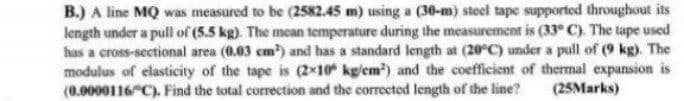 B.) A line MQ was measured to be (2582.45 m) using a (30-m) steel tape supported throughout its
length under a pull of (5.5 kg). The mean temperature during the measurement is (33° C). The tape used
has a cross-sectional area (0.03 cm) and has a standard length at (20°C) under a pull of (9 kg). The
modulus of elasticity of the tape is (2x10 kg/em) and the coefficient of thermal expansion is
(0.0000116"C). Find the total correction and the corrected length of the line?
(25Marks)
