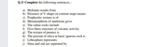 Q.3/ Complete the following sentences; -
a) Mylonite results from
b) Presence of V-shape on contour maps means
c) Porphyritic texture is of
d) Metamorphism of sandstone gives
e) The saline rocks include
) Give three structure of volcanic activity
g) The texture of pumice is
h) The percent of silica in basic igneous rock is
i) Lithosphere represents
j) Sima and sial are separated by
