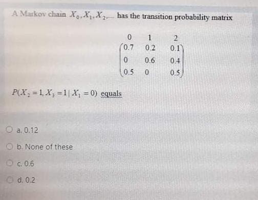 A Markov chain X,X,X has the transition probability matrix
1
0.7
0.2
0.1)
0.6
0.4
(0.5
0.5
P(X, =1, X, =1|X, = 0) equals
a. 0.12
b. None of these
Oc.0.6
O d. 0.2
