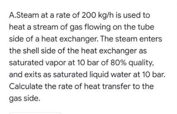 A.Steam at a rate of 200 kg/h is used to
heat a stream of gas flowing on the tube
side of a heat exchanger. The steam enters
the shell side of the heat exchanger as
saturated vapor at 10 bar of 80% quality,
and exits as saturated liquid water at 10 bar.
Calculate the rate of heat transfer to the
gas side.
