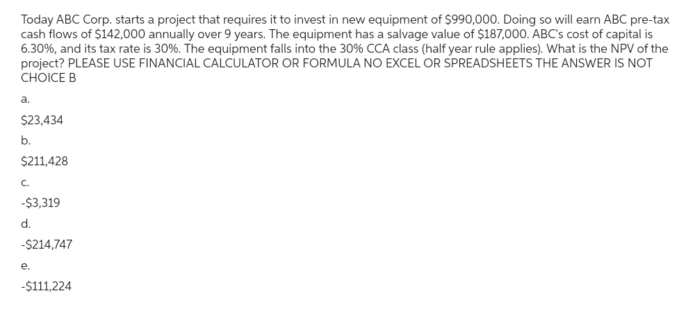 Today ABC Corp. starts a project that requires it to invest in new equipment of $990,000. Doing so will earn ABC pre-tax
cash flows of $142,000 annually over 9 years. The equipment has a salvage value of $187,000. ABC's cost of capital is
6.30%, and its tax rate is 30%. The equipment falls into the 30% CCA class (half year rule applies). What is the NPV of the
project? PLEASE USE FINANCIAL CALCULATOR OR FORMULA NO EXCEL OR SPREADSHEETS THE ANSWER IS NOT
CHOICE B
a.
$23,434
b.
$211,428
C.
-$3,319
d.
-$214,747
e.
-$111,224