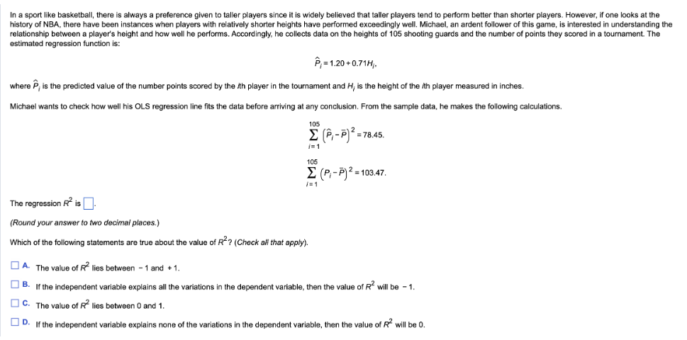 In a sport like basketball, there is always a preference given to taller players since it is widely believed that taller players tend to perform better than shorter players. However, if one looks at the
history of NBA, there have been instances when players with relatively shorter heights have performed exceedingly well. Michael, an ardent follower of this game, is interested in understanding the
relationship between a player's height and how well he performs. Accordingly, he collects data on the heights of 105 shooting guards and the number of points they scored in a tournament. The
estimated regression function is:
P₁ = 1.20 +0.71H;.
where P, is the predicted value of the number points scored by the th player in the tournament and H, is the height of the th player measured in inches.
Michael wants to check how well his OLS regression line fits the data before arriving at any conclusion. From the sample data, he makes the following calculations.
105
Σ (-7)2 =1
i=1
= 78.45.
105
Σ (P - P)2 = 103.47.
/=1
The regression R² is
(Round your answer to two decimal places.)
Which of the following statements are true about the value of R²? (Check all that apply).
ΠΑ The value of R² lies between 1 and +1.
B. If the independent variable explains all the variations in the dependent variable, then the value of R² will be 1.
C. The value of R² lies between 0 and 1.
D. If the independent variable explains none of the variations in the dependent variable, then the value of R² will be 0.