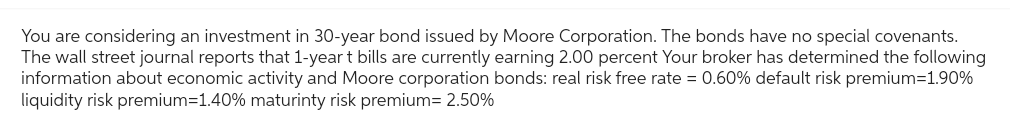 You are considering an investment in 30-year bond issued by Moore Corporation. The bonds have no special covenants.
The wall street journal reports that 1-year t bills are currently earning 2.00 percent Your broker has determined the following
information about economic activity and Moore corporation bonds: real risk free rate = 0.60% default risk premium=1.90%
liquidity risk premium=1.40% maturinty risk premium= 2.50%