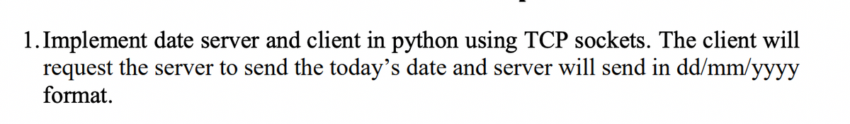 1. Implement date server and client in python using TCP sockets. The client will
request the server to send the today's date and server will send in dd/mm/yyyy
format.
