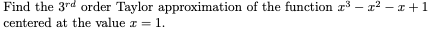 Find the 3rd order Taylor approximation of the function r³ – x2 – x+1
centered at the value a = 1.
