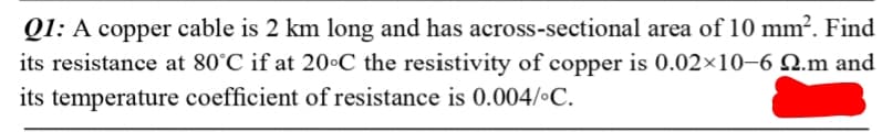 Q1: A copper cable is 2 km long and has across-sectional area of 10 mm². Find
its resistance at 80°C if at 20•C the resistivity of copper is 0.02×10–6 Q.m and
its temperature coefficient of resistance is 0.004/•C.
