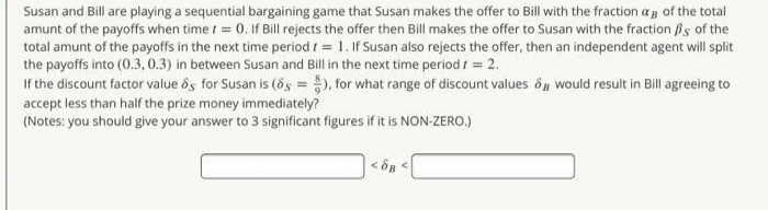 Susan and Bill are playing a sequential bargaining game that Susan makes the offer to Bill with the fraction a g of the total
amunt of the payoffs when time t = 0. If Bill rejects the offer then Bill makes the offer to Susan with the fraction Bs of the
total amunt of the payoffs in the next time period i = 1. If Susan also rejects the offer, then an independent agent will split
the payoffs into (0.3,0.3) in between Susan and Bill in the next time period I = 2.
If the discount factor value ôs for Susan is (ds = ), for what range of discount values og would result in Bill agreeing to
accept less than half the prize money immediately?
(Notes: you should give your answer to 3 significant figures if it is NON-ZERO.)
