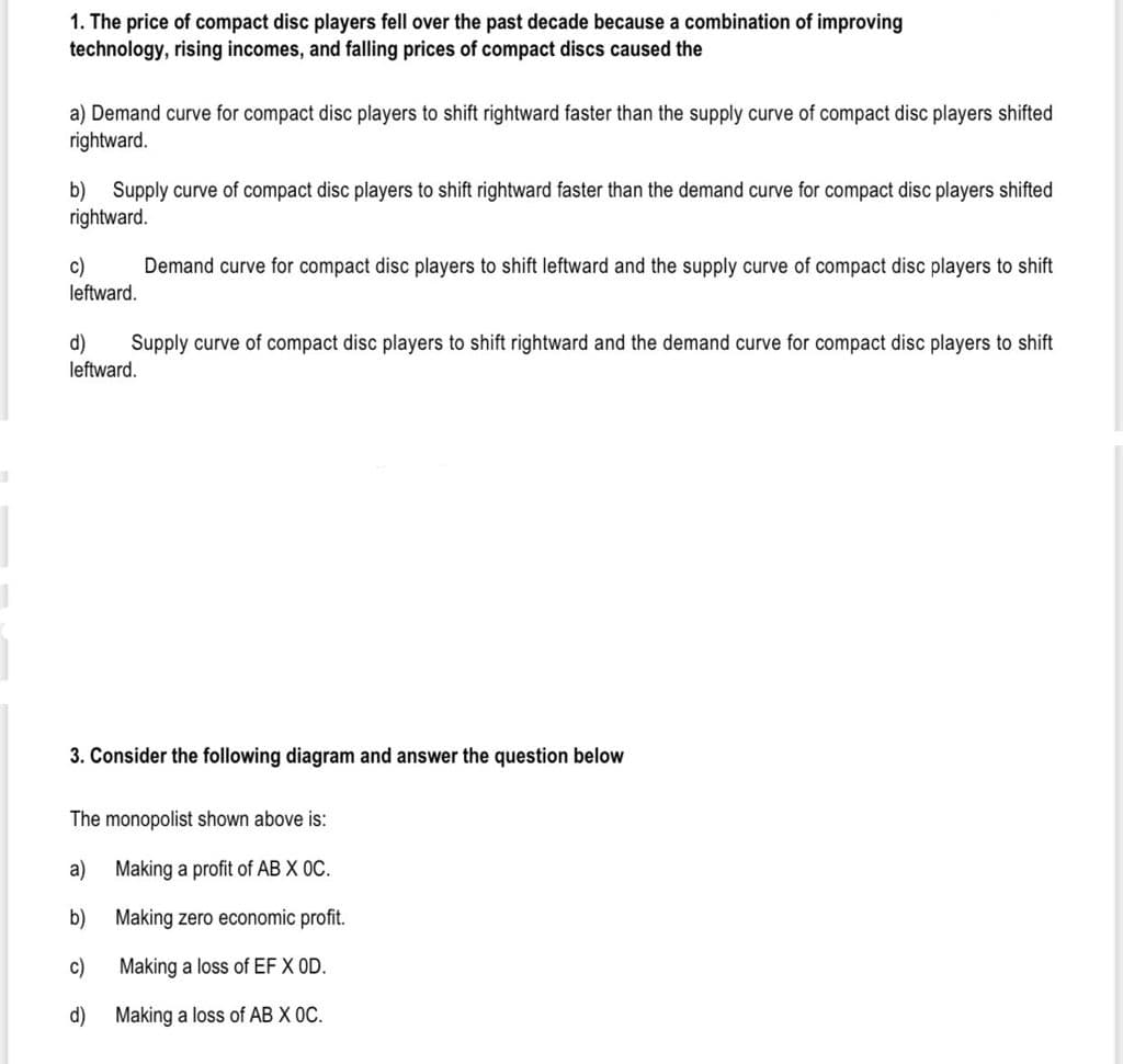1. The price of compact disc players fell over the past decade because a combination of improving
technology, rising incomes, and falling prices of compact discs caused the
a) Demand curve for compact disc players to shift rightward faster than the supply curve of compact disc players shifted
rightward.
b) Supply curve of compact disc players to shift rightward faster than the demand curve for compact disc players shifted
rightward.
c)
Demand curve for compact disc players to shift leftward and the supply curve of compact disc players to shift
leftward.
Supply curve of compact disc players to shift rightward and the demand curve for compact disc players to shift
d)
leftward.
3. Consider the following diagram and answer the question below
The monopolist shown above is:
a)
Making a profit of AB X 0C.
b)
Making zero economic profit.
c)
Making a loss of EF X OD.
d)
Making a loss of AB X OC.
