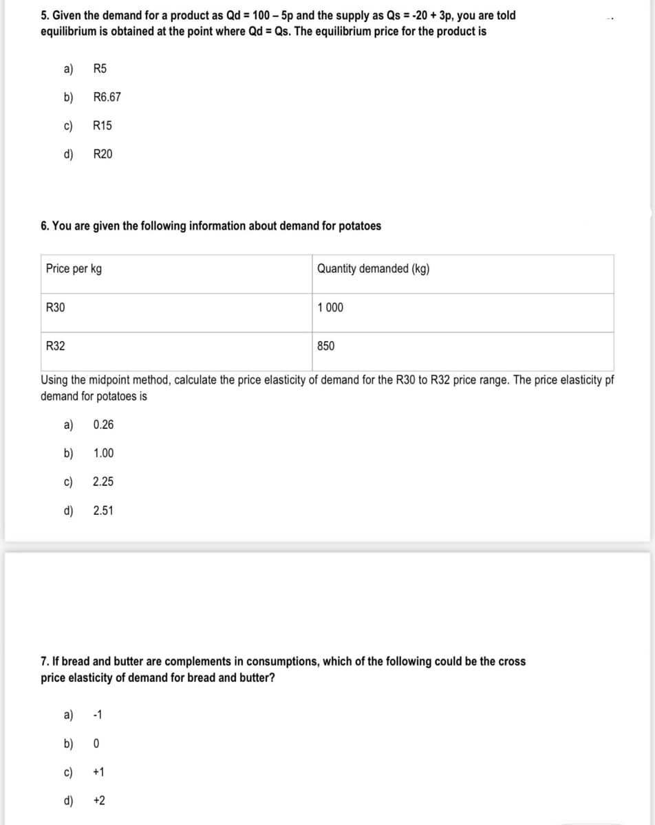 5. Given the demand for a product as Qd = 100 – 5p and the supply as Qs = -20 + 3p, you are told
equilibrium is obtained at the point where Qd = Qs. The equilibrium price for the product is
a)
R5
b)
R6.67
c)
R15
d)
R20
6. You are given the following information about demand for potatoes
Price per kg
Quantity demanded (kg)
R30
1 000
R32
850
Using the midpoint method, calculate the price elasticity of demand for the R30 to R32 price range. The price elasticity pf
demand for potatoes is
a)
0.26
b)
1.00
c)
2.25
d)
2.51
7. If bread and butter are complements in consumptions, which of the following could be the cross
price elasticity of demand for bread and butter?
a)
-1
b)
c)
+1
d)
+2
