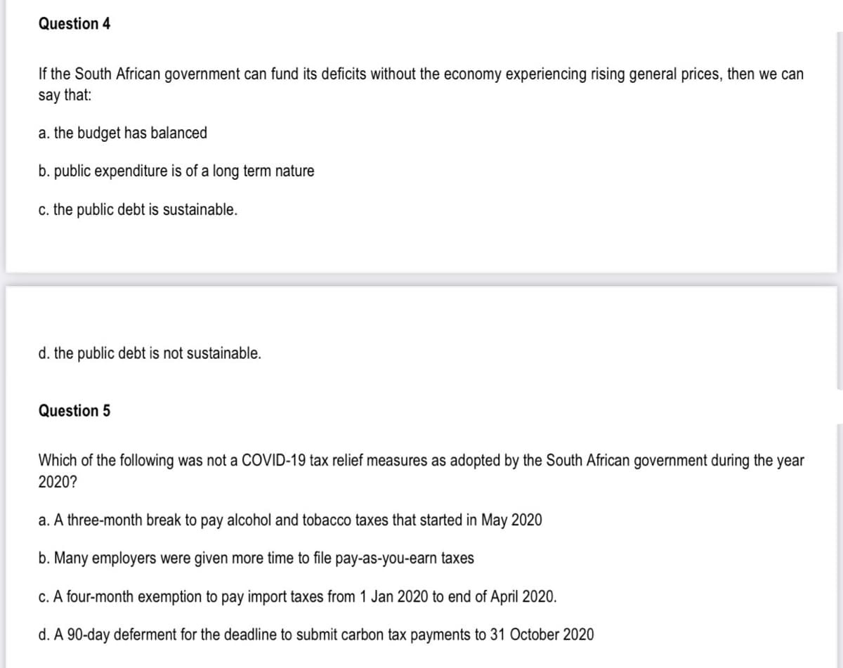 Question 4
If the South African government can fund its deficits without the economy experiencing rising general prices, then we can
say that:
a. the budget has balanced
b. public expenditure is of a long term nature
c. the public debt is sustainable.
d. the public debt is not sustainable.
Question 5
Which of the following was not a COVID-19 tax relief measures as adopted by the South African government during the year
2020?
a. A three-month break to pay alcohol and tobacco taxes that started in May 2020
b. Many employers were given more time to file pay-as-you-earn taxes
c. A four-month exemption to pay import taxes from 1 Jan 2020 to end of April 2020.
d. A 90-day deferment for the deadline to submit carbon tax payments to 31 October 2020