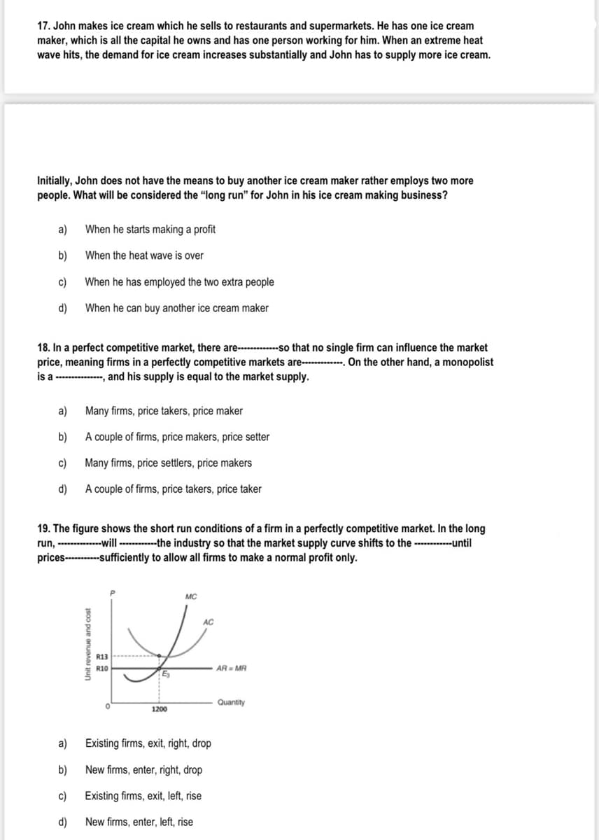 17. John makes ice cream which he sells to restaurants and supermarkets. He has one ice cream
maker, which is all the capital he owns and has one person working for him. When an extreme heat
wave hits, the demand for ice cream increases substantially and John has to supply more ice cream.
Initially, John does not have the means to buy another ice cream maker rather employs two more
people. What will be considered the "long run" for John in his ice cream making business?
a)
When he starts making a profit
b)
When the heat wave is over
c)
When he has employed the two extra people
d)
When he can buy another ice cream maker
18. In a perfect competitive market, there are----so that no single firm can influence the market
price, meaning firms in a perfectly competitive markets are------. On the other hand, a monopolist
is a ------------, and his supply is equal to the market supply.
a)
Many firms, price takers, price maker
b)
A couple of firms, price makers, price setter
c)
Many firms, price settlers, price makers
d)
A couple of firms, price takers, price taker
19. The figure shows the short run conditions of a firm in a perfectly competitive market. In the long
run, --------will --------the industry so that the market supply curve shifts to the ---------until
prices------sufficiently to allow all firms to make a normal profit only.
MC
R13
R10
AR= MR
Quantity
1200
a)
Existing firms, exit, right, drop
b)
New firms, enter, right, drop
c)
Existing firms, exit, left, rise
d)
New firms, enter, left, rise
Unit revenue and cost
