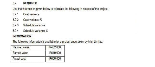 3.2
REQUIRED
Use the information given below to calculate the following in respect of the project:
3.2.1 Cost variance
3.2.2 Cast variance %
3.2.3 Schedule variance
3.2.4 Schedule variance %
INFORMATION
The fallowing information is available for a project undertaken by Intel Limited:
Planned value
Eamed value
R432 000
R540 000
Actual cost
R600 000
