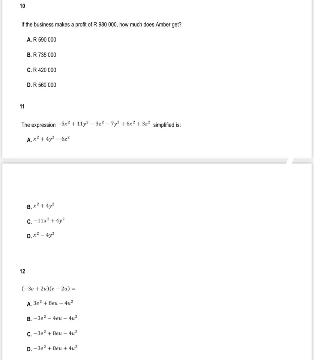 10
If the business makes a profit of R 980 000, how much does Amber get?
A.R 590 000
B. R 735 000
C.R 420 000
D.R 560 000
11
The expression -5x² + 11y? – 3z? - 7y2 + 6x² + 3z2 simplified is:
A. x2 + 4y? – 6z?
B. x? + 4y?
C. -11x? + 4y?
D. x ם4y-
12
(-Зе + 2u) (е — 2u) %3D
А. Зе? + 8еи -4и?
В. -Зе? —4еи - 4и2
С. -Зе? + 8еи — 4и2
D. -Зе? + 8еи + 4u?
