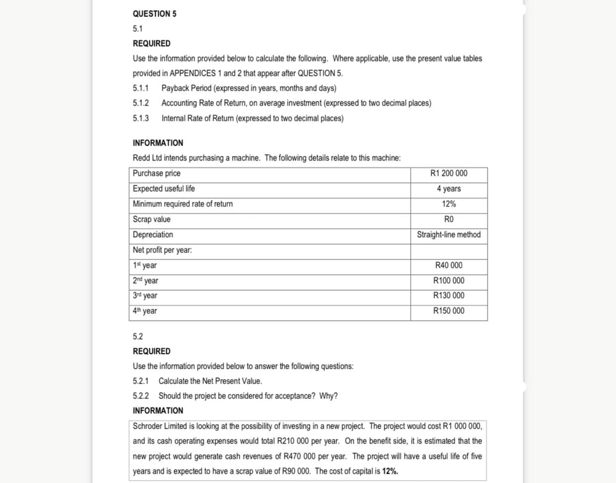 QUESTION 5
5.1
REQUIRED
Use the information provided below to calculate the following. Where applicable, use the present value tables
provided in APPENDICES 1 and 2 that appear after QUESTION 5.
5.1.1
Payback Period (expressed in years, months and days)
5.1.2
Accounting Rate of Return, on average investment (expressed to two decimal places)
5.1.3
Internal Rate of Return (expressed to two decimal places)
INFORMATION
Redd Ltd intends purchasing a machine. The following details relate to this machine:
Purchase price
R1 200 000
Expected useful life
4 years
Minimum required rate of return
12%
Scrap value
RO
Depreciation
Straight-line method
Net profit per year:
1st year
R40 000
2nd year
R100 000
3rd year
R130 000
4th year
R150 000
5.2
REQUIRED
Use the information provided below to answer the following questions:
5.2.1
Calculate the Net Present Value.
5.2.2 Should the project be considered for acceptance? Why?
INFORMATION
Schroder Limited is looking at the possibility of investing in a new project. The project would cost R1 000 000,
and its cash operating expenses would total R210 000 per year. On the benefit side, it is estimated that the
new project would generate cash revenues of R470 000 per year. The project will have a useful life of five
years and is expected to have a scrap value of R90 000. The cost of capital is 12%.
