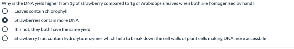 Why is the DNA yield higher from 1g of strawberry compared to 1g of Arabidopsis leaves when both are homogenised by hand?
Leaves contain chlorophyll
Strawberries contain more DNA
It is not, they both have the same yield
Strawberry fruit contain hydrolytic enzymes which help to break down the cell walls of plant cells making DNA more accessbile
o 000
