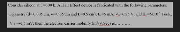 Consider silicon at T-300 k. A Hall Effect device is fabricated with the following parameters:
Geometry (d=0.005 cm. w-0.05 cm and L-0.5 cm); I, -5 mA. V-6.25 V, and B-5x10-² Tesla,
VH-6.5 mV, then the electron carrier mobility (m²/V.Sec) is...