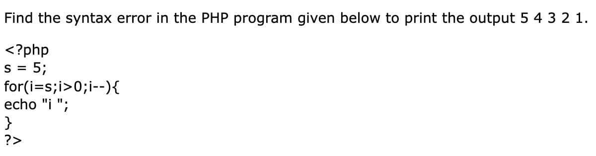 Find the syntax error in the PHP program given below to print the output 5 4 3 2 1.
<?php
= 5;
S=
for(i=s;i>0; i--){
echo "i ";
}
?>