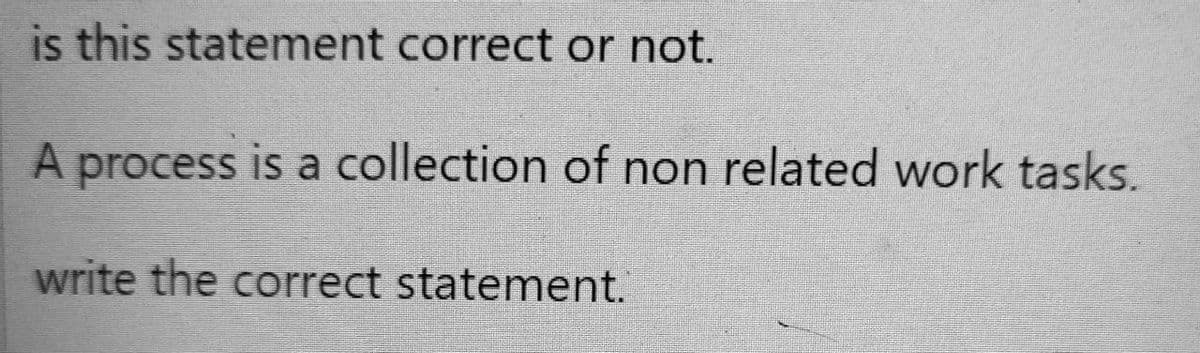 is this statement correct or not.
A process is a collection of non related work tasks.
write the correct statement.