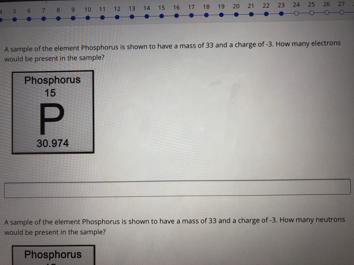 5
6 7
8
9.
10
11
12
13
14
15
16
17
18
19
20 21
22
23
24
25
26 27
A sample of the element Phosphorus is shown to have a mass of 33 and a charge of -3. How many electrons
would be present in the sample?
Phosphorus
15
P.
30.974
A sample of the element Phosphorus is shown to have a mass of 33 and a charge of -3. How many neutrons
would be present in the sample?
Phosphorus
