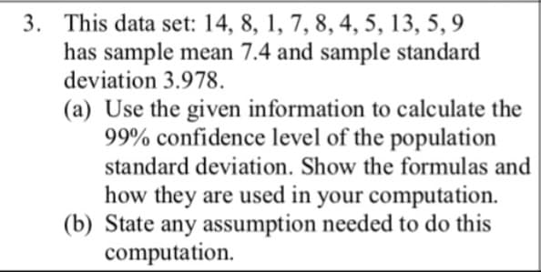 3. This data set: 14, 8, 1, 7, 8, 4, 5, 13, 5, 9
has sample mean 7.4 and sample standard
deviation 3.978.
(a) Use the given information to calculate the
99% confidence level of the population
standard deviation. Show the formulas and
how they are used in your computation.
(b) State any assumption needed to do this
computation.
