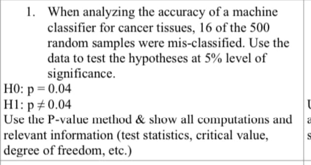 1. When analyzing the accuracy of a machine
classifier for cancer tissues, 16 of the 500
random samples were mis-classified. Use the
data to test the hypotheses at 5% level of
significance.
HO: p = 0.04
H1: p # 0.04
Use the P-value method & show all computations and
relevant information (test statistics, critical value,
degree of freedom, etc.)
%3D
