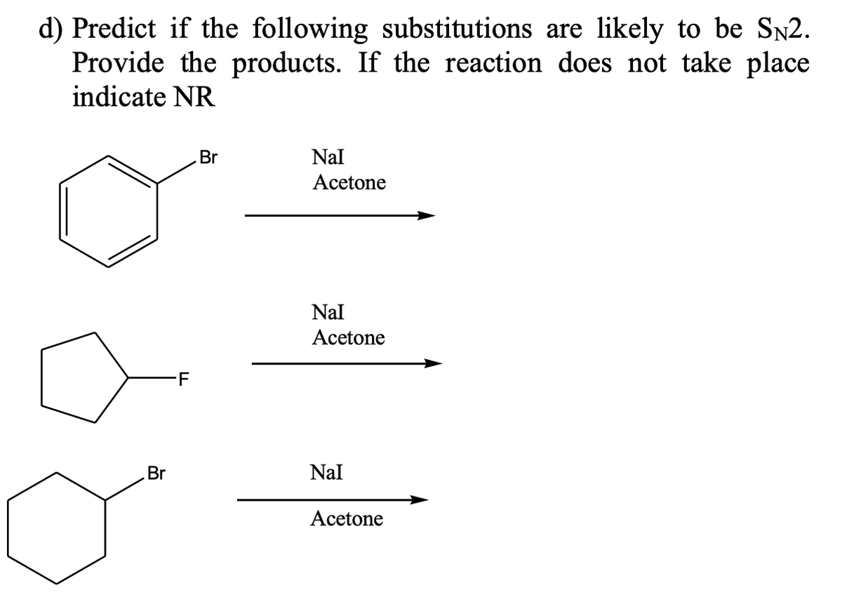 d) Predict if the following substitutions are likely to be SN2.
Provide the products. If the reaction does not take place
indicate NR
Br
F
Br
Nal
Acetone
Nal
Acetone
Nal
Acetone