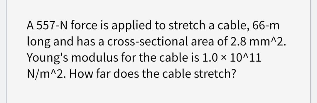 A 557-N force is applied to stretch a cable, 66-m
long and has a cross-sectional area of 2.8 mm^2.
Young's modulus for the cable is 1.0 × 10^11
N/m^2. How far does the cable stretch?